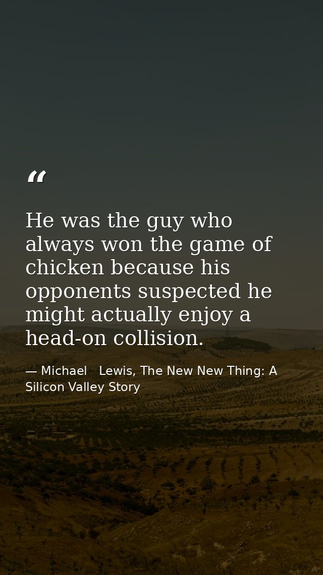 He was the guy who always won the game of chicken because his opponents suspected he might actually enjoy a head-on coll — Michael   Lewis, The New New Thing: A Silicon Valley Story