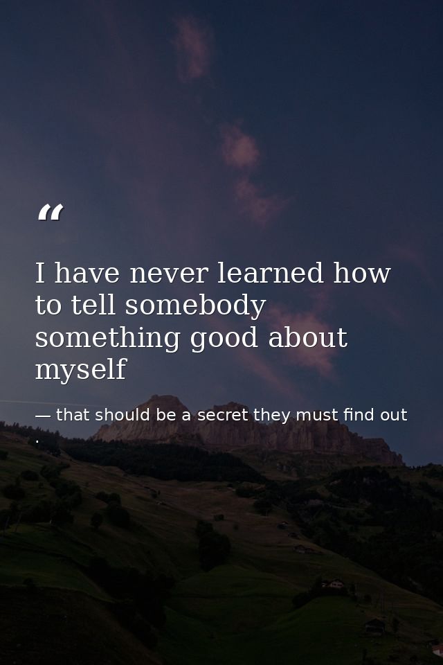 I have never learned how to tell somebody something good about myself — that should be a secret they must find out .