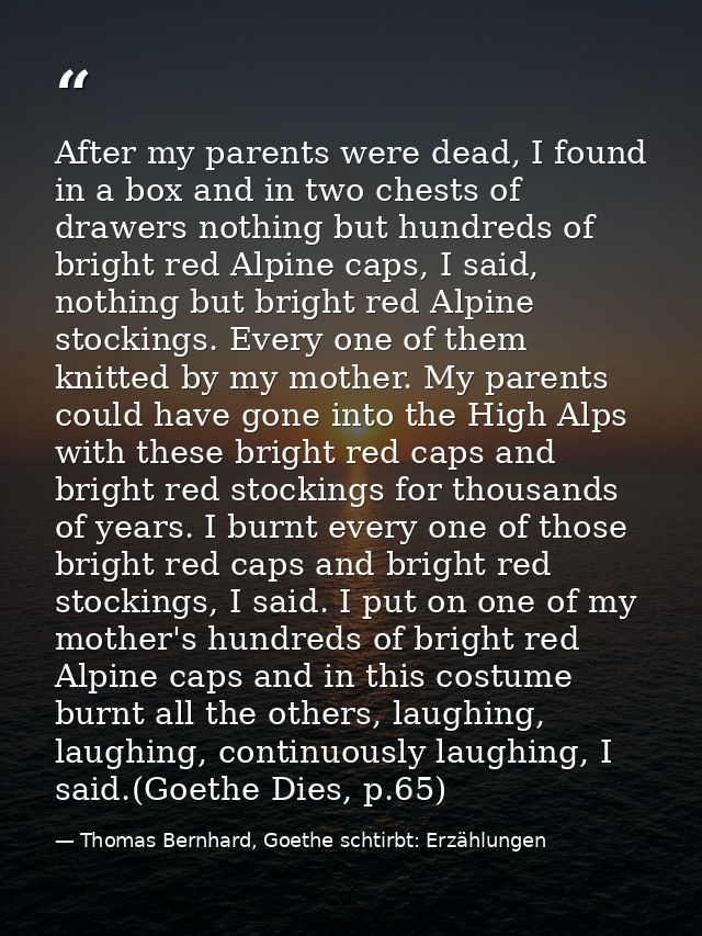 After my parents were dead, I found in a box and in two chests of drawers nothing but hundreds of bright red Alpine caps — Thomas Bernhard, Goethe schtirbt: Erzählungen
