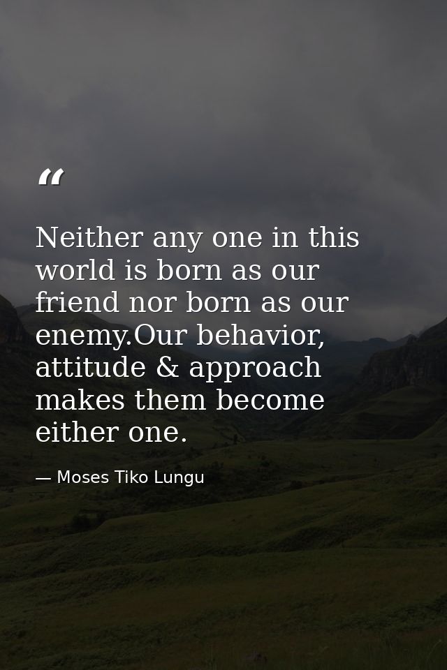 Neither any one in this world is born as our friend nor born as our enemy.Our behavior, attitude & approach makes them b — Moses Tiko Lungu