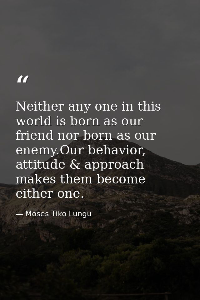 Neither any one in this world is born as our friend nor born as our enemy.Our behavior, attitude & approach makes them b — Moses Tiko Lungu