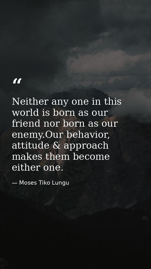 Neither any one in this world is born as our friend nor born as our enemy.Our behavior, attitude & approach makes them b — Moses Tiko Lungu