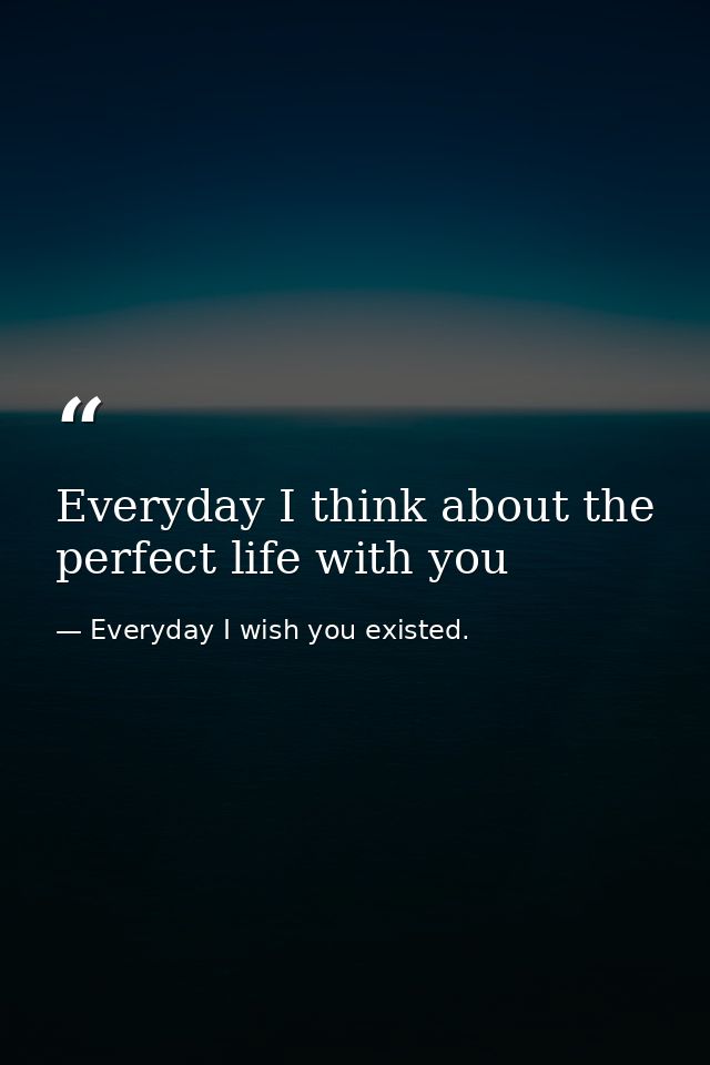 Everyday I think about the perfect life with you — Everyday I wish you existed.