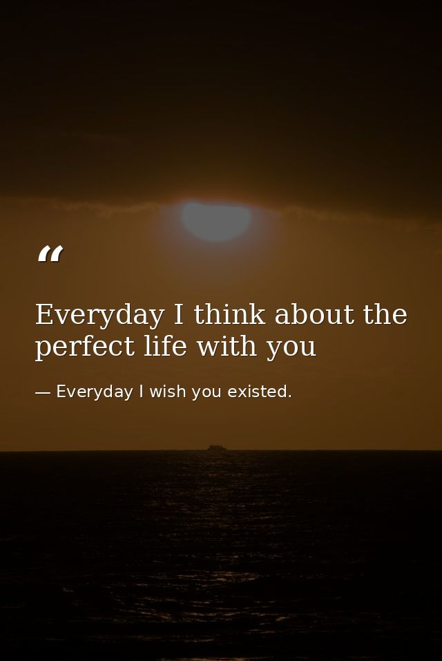 Everyday I think about the perfect life with you — Everyday I wish you existed.
