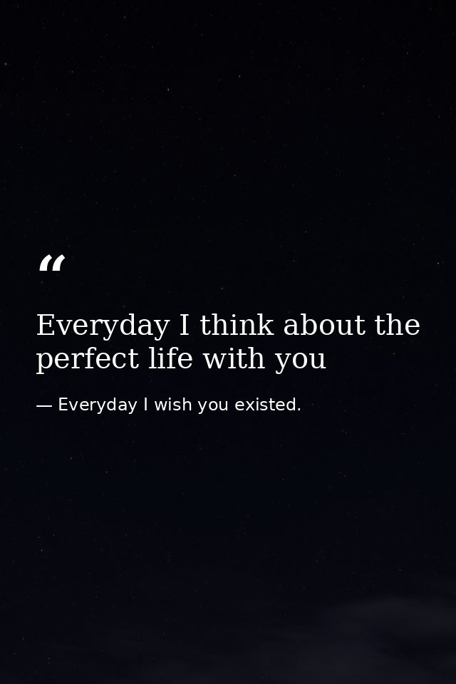 Everyday I think about the perfect life with you — Everyday I wish you existed.