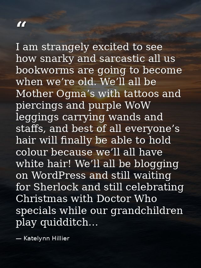 I am strangely excited to see how snarky and sarcastic all us bookworms are going to become when we’re old. We’ll all be — Katelynn Hillier