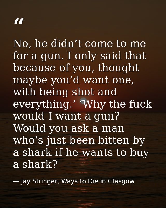 No, he didn’t come to me for a gun. I only said that because of you, thought maybe you’d want one, with being shot and e — Jay Stringer, Ways to Die in Glasgow