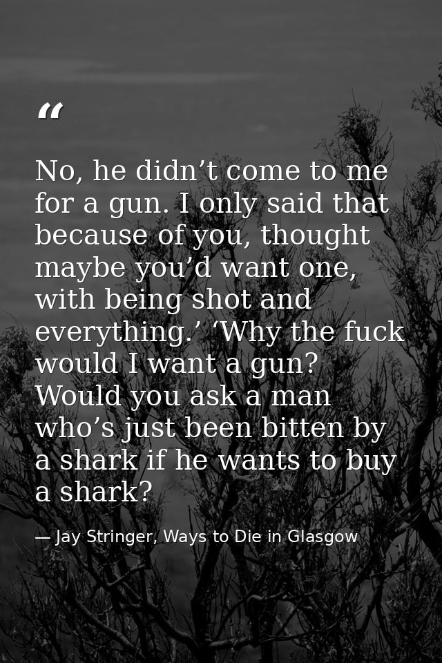No, he didn’t come to me for a gun. I only said that because of you, thought maybe you’d want one, with being shot and e — Jay Stringer, Ways to Die in Glasgow