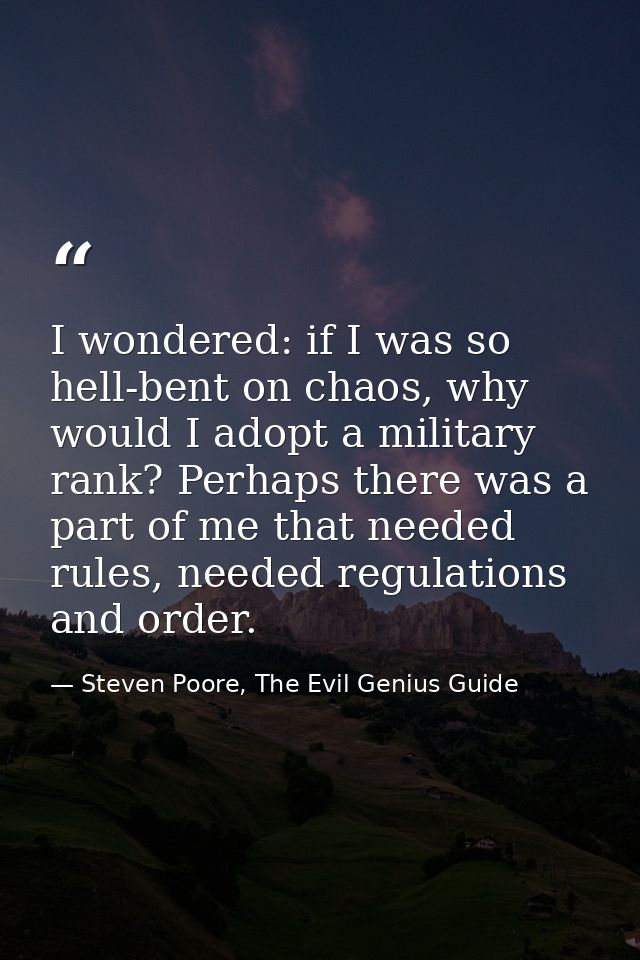 I wondered: if I was so hell-bent on chaos, why would I adopt a military rank? Perhaps there was a part of me that neede — Steven Poore, The Evil Genius Guide