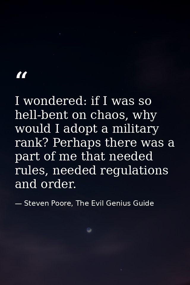 I wondered: if I was so hell-bent on chaos, why would I adopt a military rank? Perhaps there was a part of me that neede — Steven Poore, The Evil Genius Guide