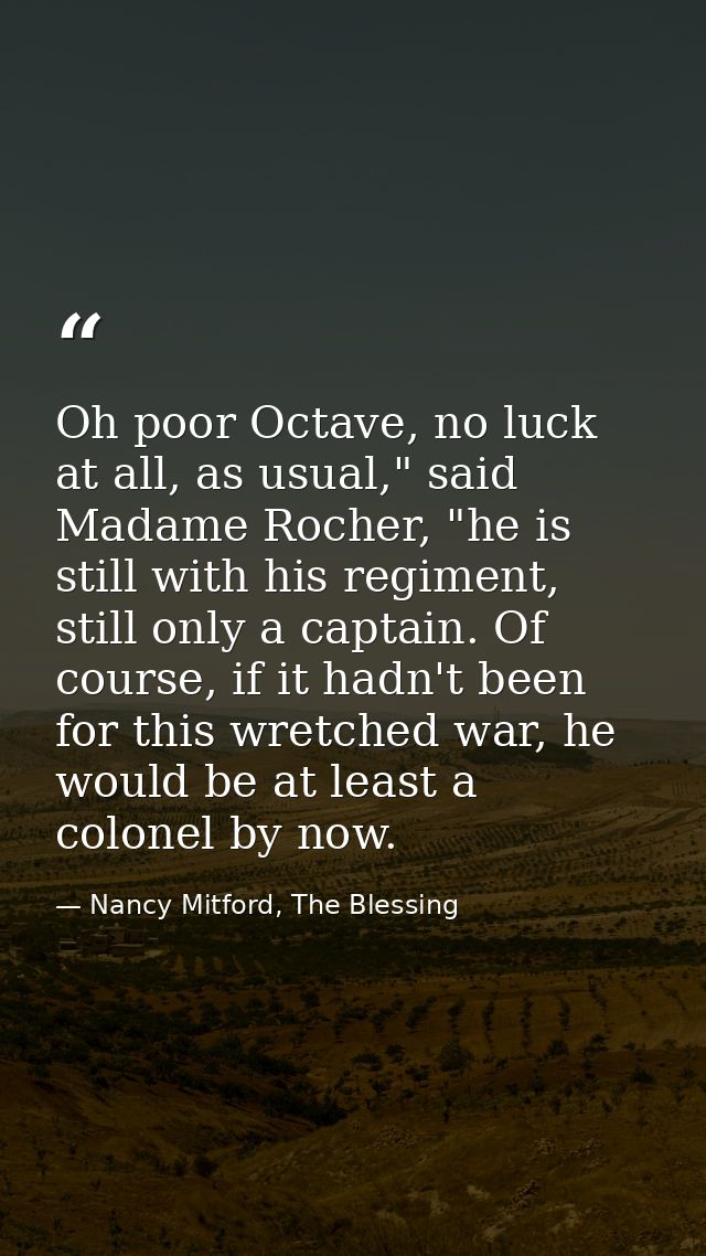Oh poor Octave, no luck at all, as usual," said Madame Rocher, "he is still with his regiment, still only a captain. Of  — Nancy Mitford, The Blessing