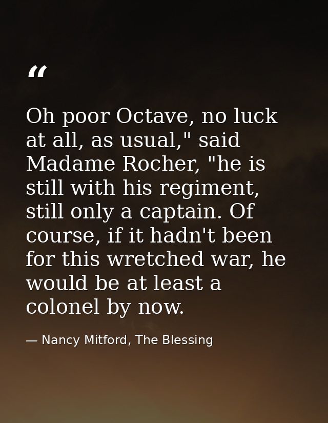 Oh poor Octave, no luck at all, as usual," said Madame Rocher, "he is still with his regiment, still only a captain. Of  — Nancy Mitford, The Blessing