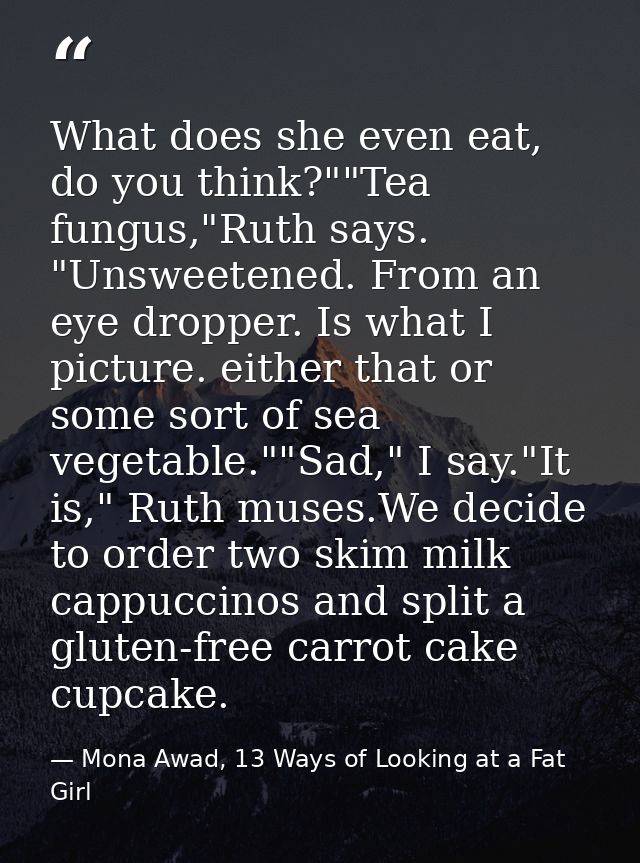 What does she even eat, do you think?""Tea fungus,"Ruth says. "Unsweetened. From an eye dropper. Is what I picture. eith — Mona Awad, 13 Ways of Looking at a Fat Girl