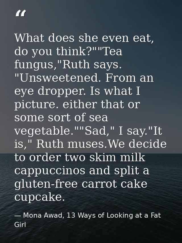What does she even eat, do you think?""Tea fungus,"Ruth says. "Unsweetened. From an eye dropper. Is what I picture. eith — Mona Awad, 13 Ways of Looking at a Fat Girl