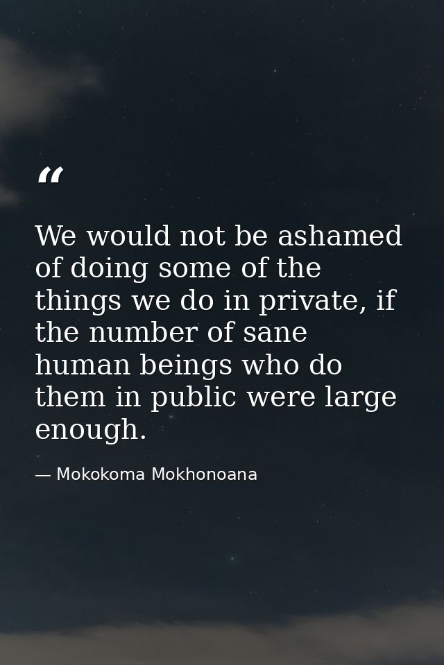 We would not be ashamed of doing some of the things we do in private, if the number of sane human beings who do them in  — Mokokoma Mokhonoana