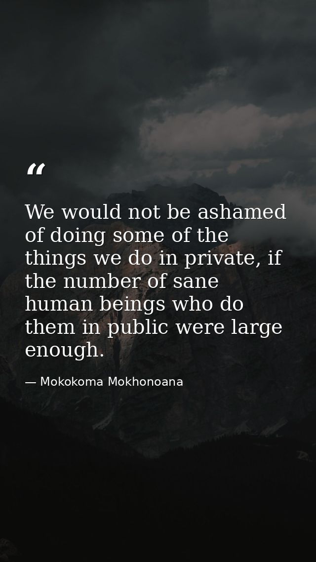 We would not be ashamed of doing some of the things we do in private, if the number of sane human beings who do them in  — Mokokoma Mokhonoana