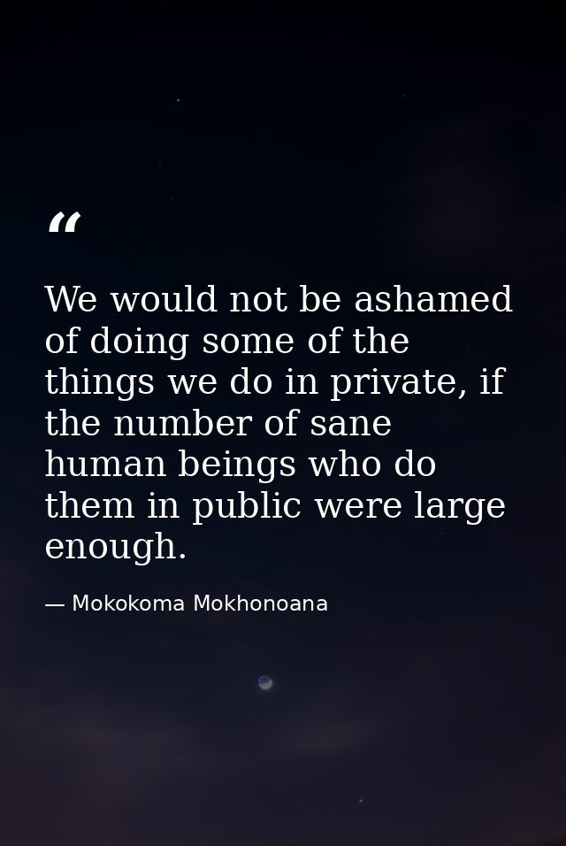 We would not be ashamed of doing some of the things we do in private, if the number of sane human beings who do them in  — Mokokoma Mokhonoana