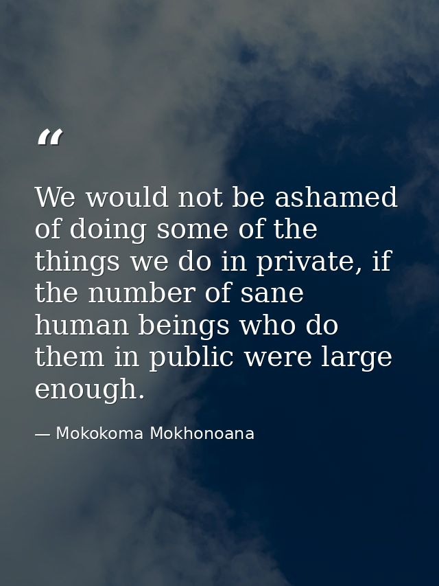 We would not be ashamed of doing some of the things we do in private, if the number of sane human beings who do them in  — Mokokoma Mokhonoana