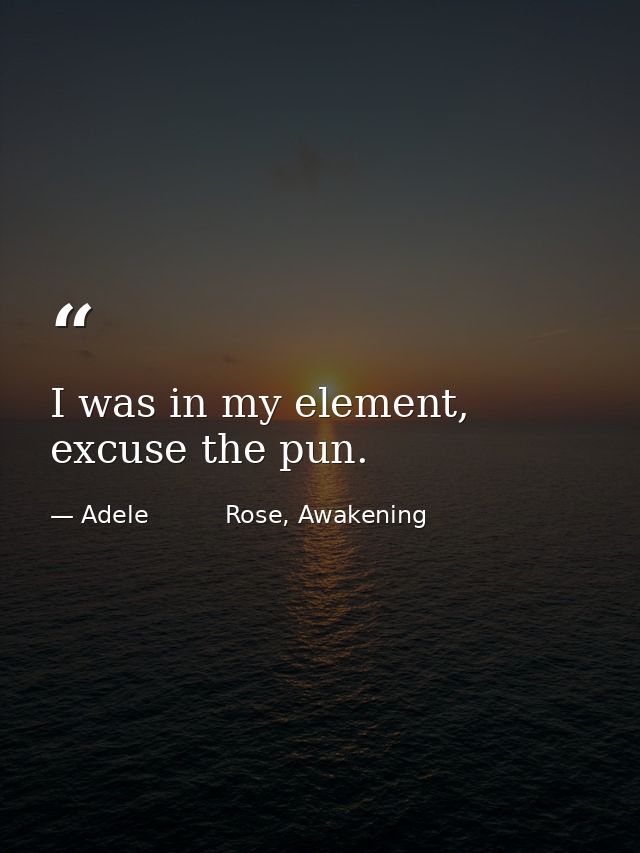 I was in my element, excuse the pun. — Adele          Rose, Awakening