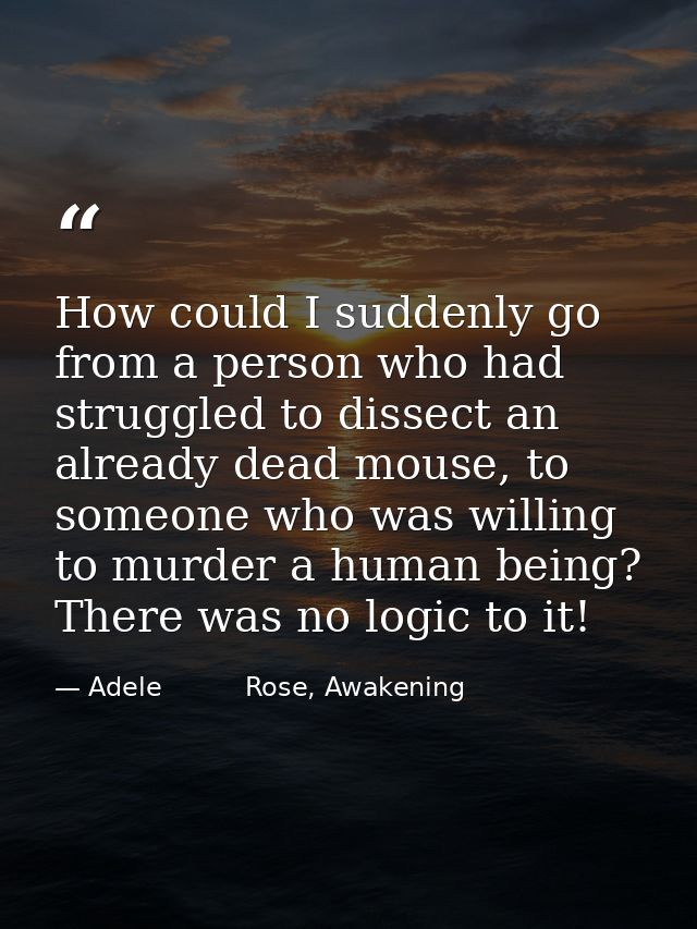 How could I suddenly go from a person who had struggled to dissect an already dead mouse, to someone who was willing to  — Adele          Rose, Awakening