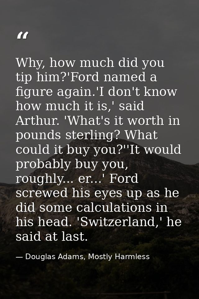 Why, how much did you tip him?'Ford named a figure again.'I don't know how much it is,' said Arthur. 'What's it worth in — Douglas Adams, Mostly Harmless