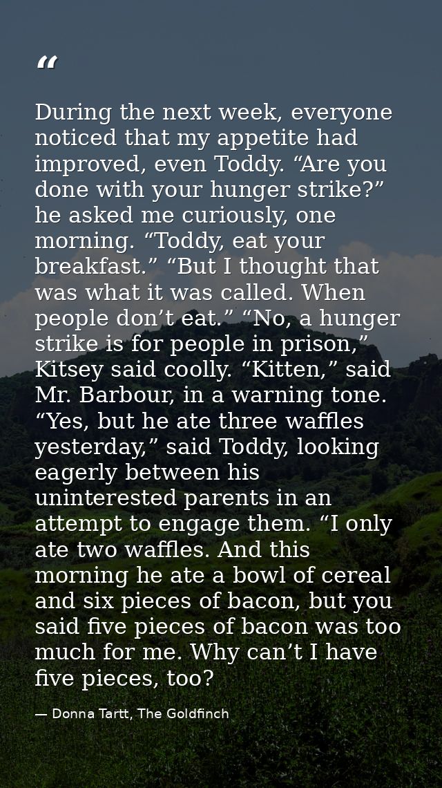During the next week, everyone noticed that my appetite had improved, even Toddy. “Are you done with your hunger strike? — Donna Tartt, The Goldfinch