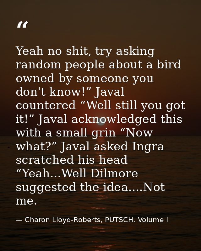 Yeah no shit, try asking random people about a bird owned by someone you don't know!” Javal countered “Well still you go — Charon Lloyd-Roberts, PUTSCH. Volume I