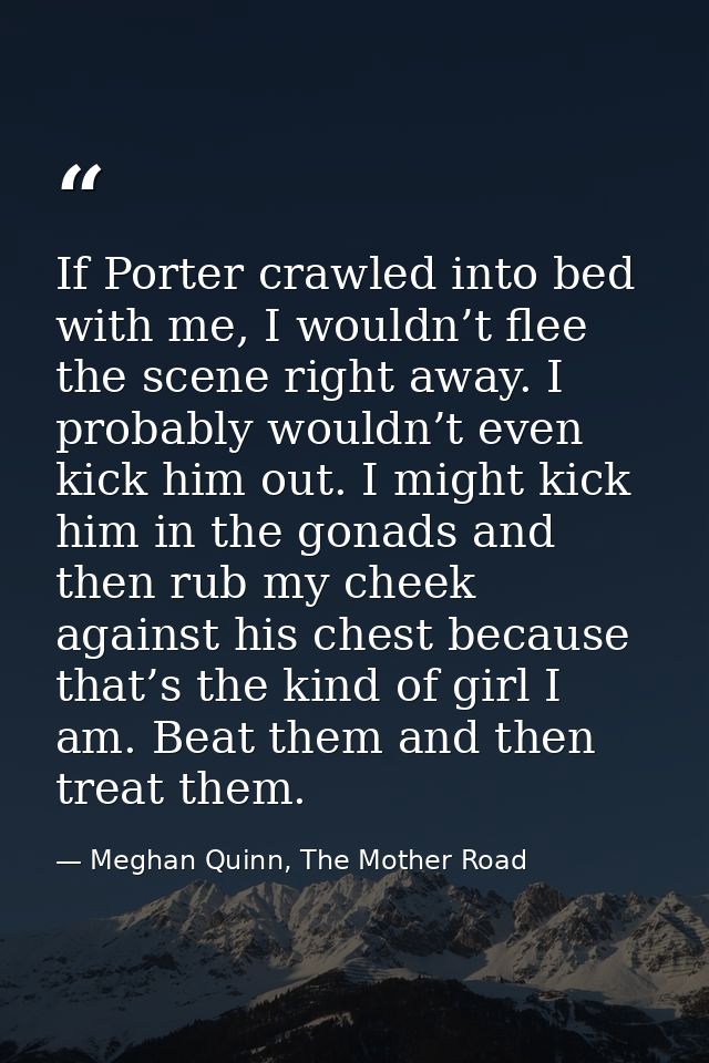 If Porter crawled into bed with me, I wouldn’t flee the scene right away. I probably wouldn’t even kick him out. I might — Meghan Quinn, The Mother Road