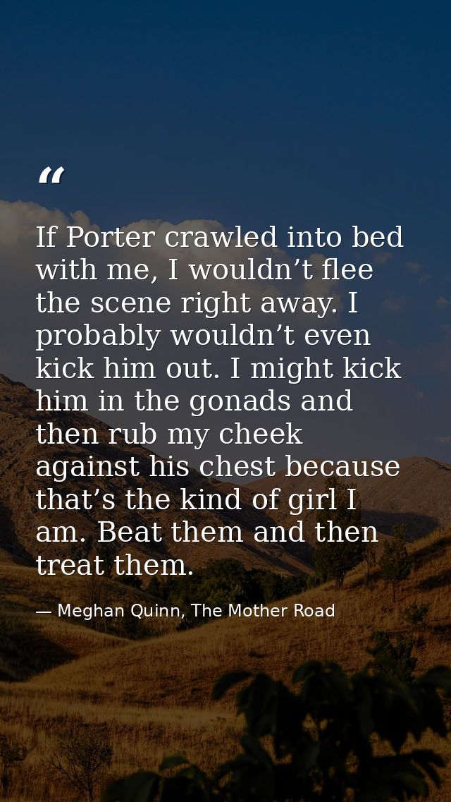 If Porter crawled into bed with me, I wouldn’t flee the scene right away. I probably wouldn’t even kick him out. I might — Meghan Quinn, The Mother Road