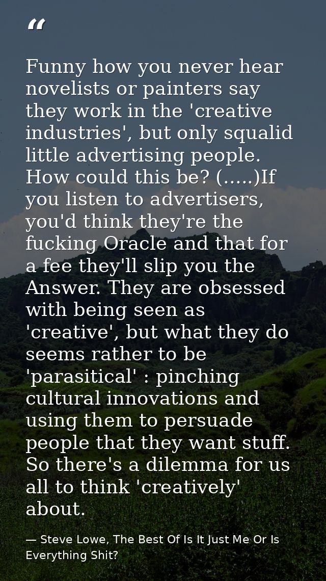 Funny how you never hear novelists or painters say they work in the 'creative industries', but only squalid little adver — Steve Lowe, The Best Of Is It Just Me Or Is Everything Shit?