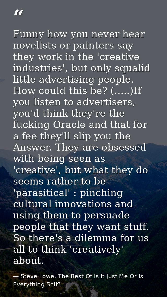 Funny how you never hear novelists or painters say they work in the 'creative industries', but only squalid little adver — Steve Lowe, The Best Of Is It Just Me Or Is Everything Shit?