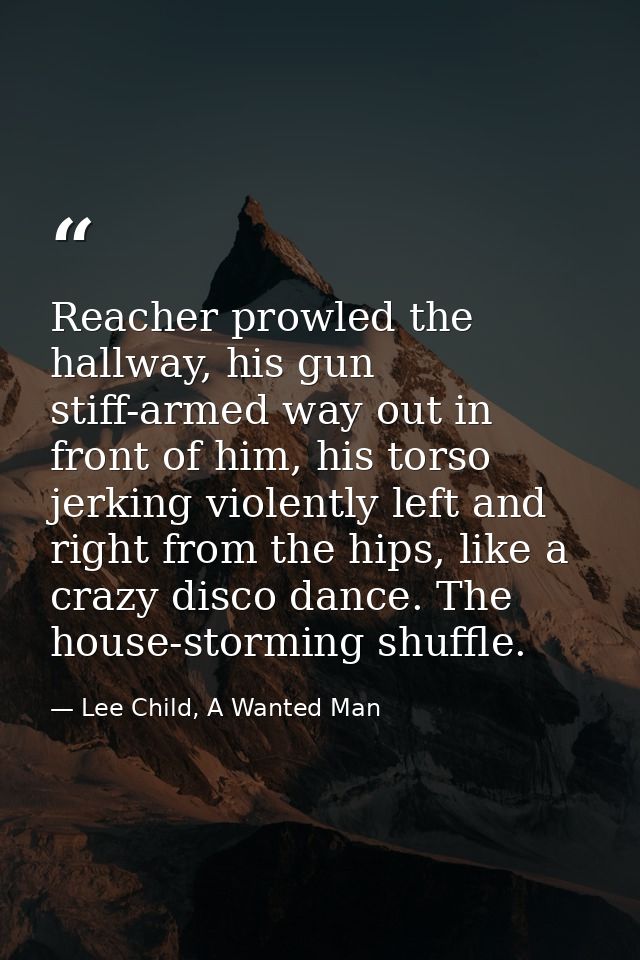 Reacher prowled the hallway, his gun stiff-armed way out in front of him, his torso jerking violently left and right fro — Lee Child, A Wanted Man