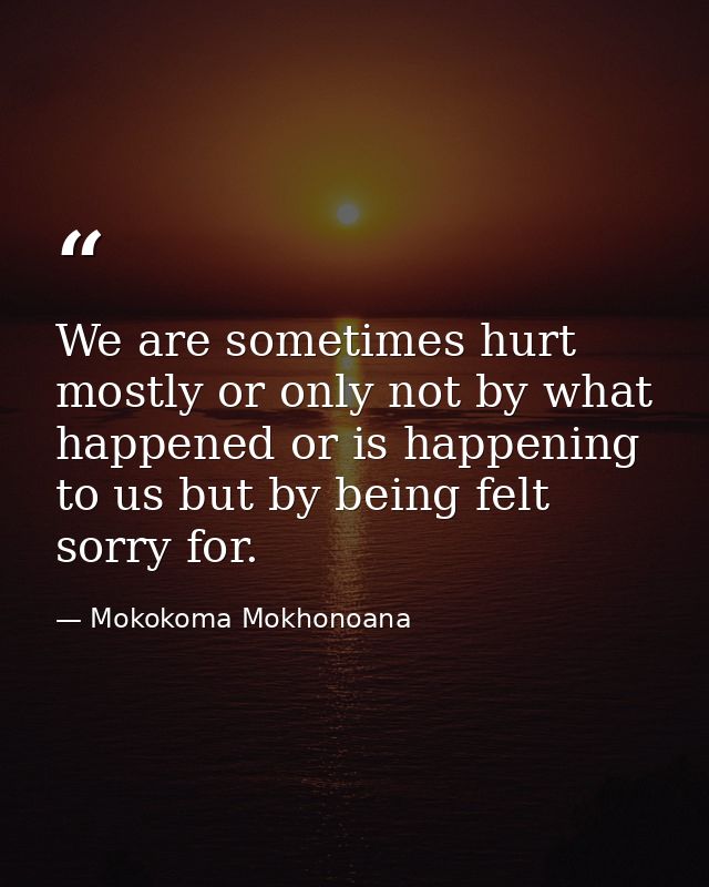 We are sometimes hurt mostly or only not by what happened or is happening to us but by being felt sorry for. — Mokokoma Mokhonoana