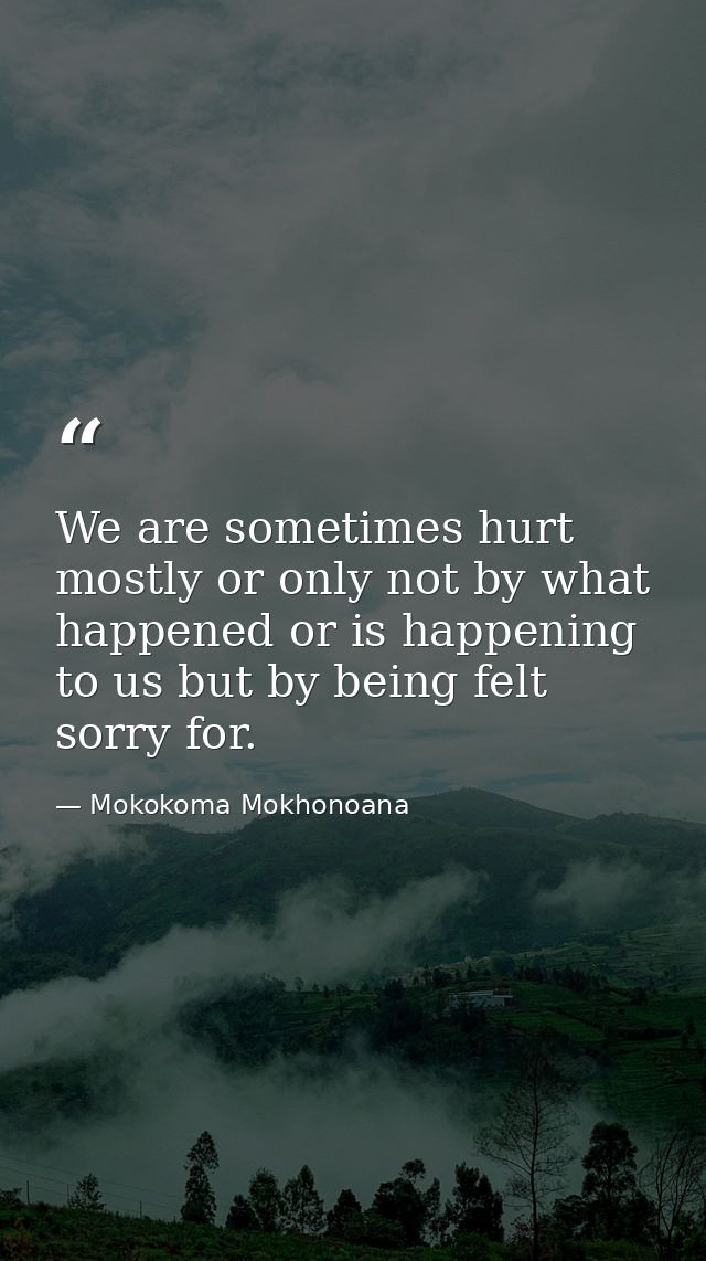 We are sometimes hurt mostly or only not by what happened or is happening to us but by being felt sorry for. — Mokokoma Mokhonoana