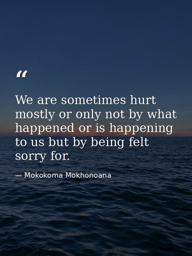 We are sometimes hurt mostly or only not by what happened or is happening to us but by being felt sorry for. — Mokokoma Mokhonoana
