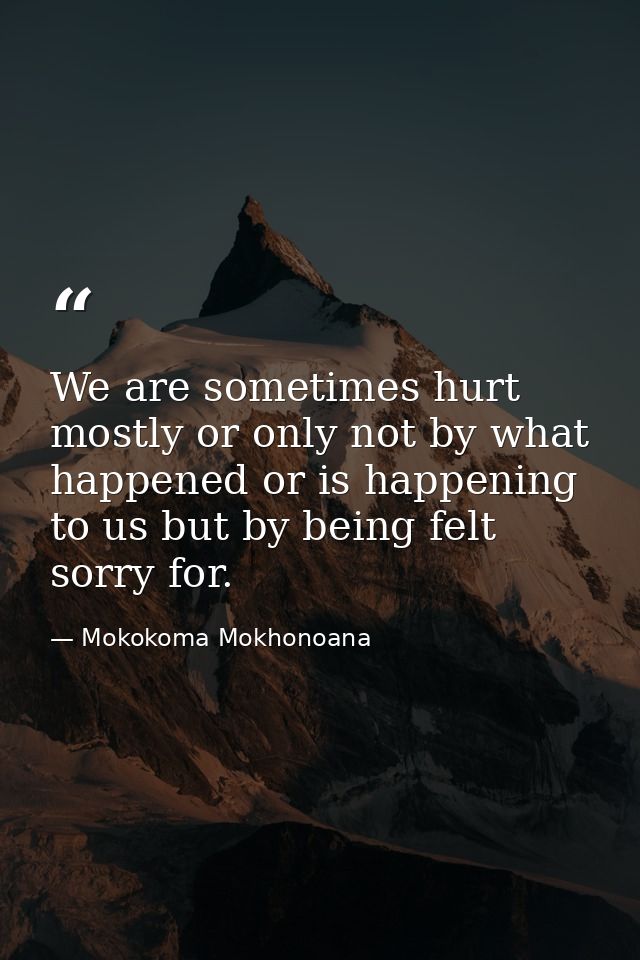 We are sometimes hurt mostly or only not by what happened or is happening to us but by being felt sorry for. — Mokokoma Mokhonoana