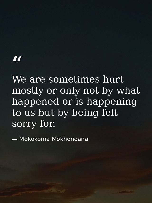 We are sometimes hurt mostly or only not by what happened or is happening to us but by being felt sorry for. — Mokokoma Mokhonoana