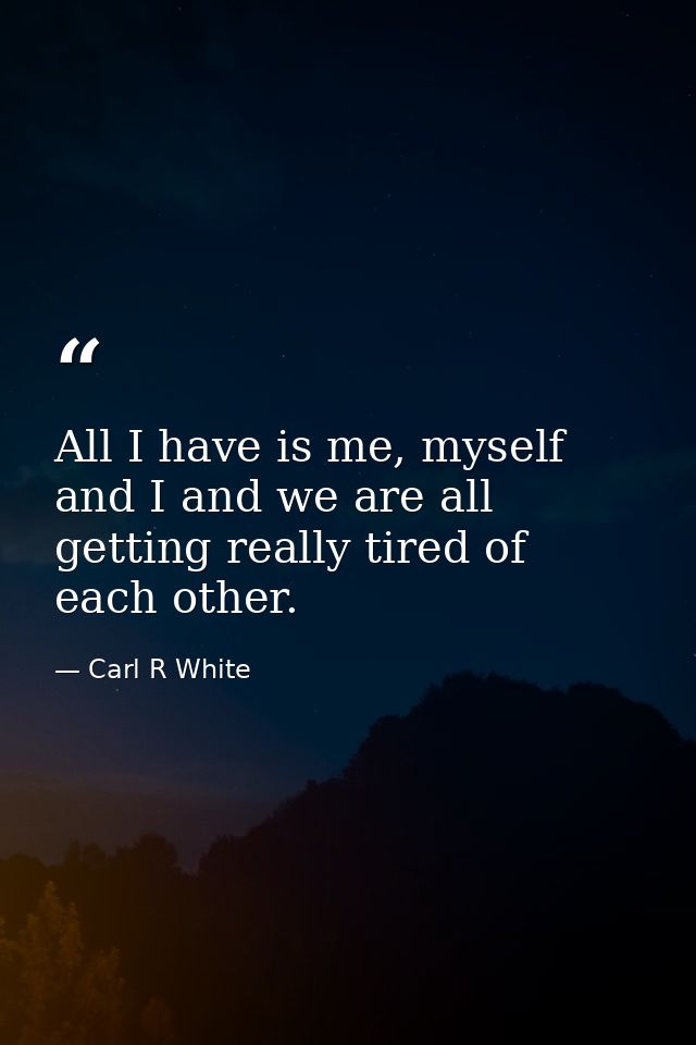 All I have is me, myself and I and we are all getting really tired of each other. — Carl R White