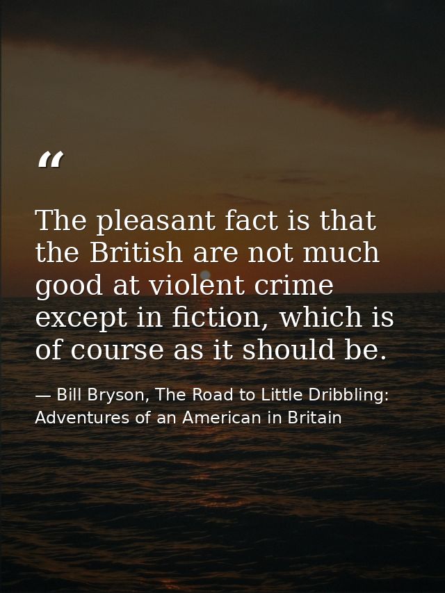 The pleasant fact is that the British are not much good at violent crime except in fiction, which is of course as it sho — Bill Bryson, The Road to Little Dribbling: Adventures of an American in Britain