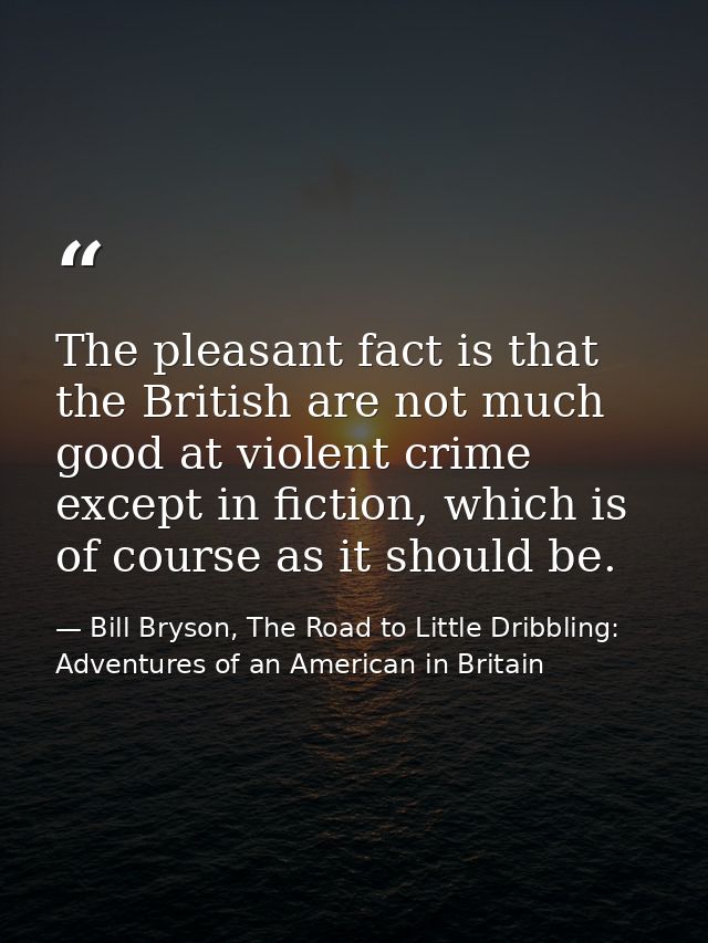 The pleasant fact is that the British are not much good at violent crime except in fiction, which is of course as it sho — Bill Bryson, The Road to Little Dribbling: Adventures of an American in Britain