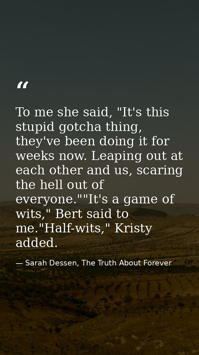 To me she said, "It's this stupid gotcha thing, they've been doing it for weeks now. Leaping out at each other and us, s — Sarah Dessen, The Truth About Forever