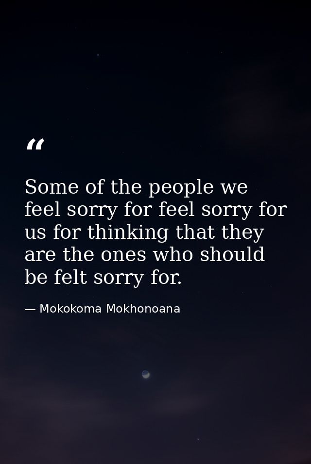Some of the people we feel sorry for feel sorry for us for thinking that they are the ones who should be felt sorry for. — Mokokoma Mokhonoana