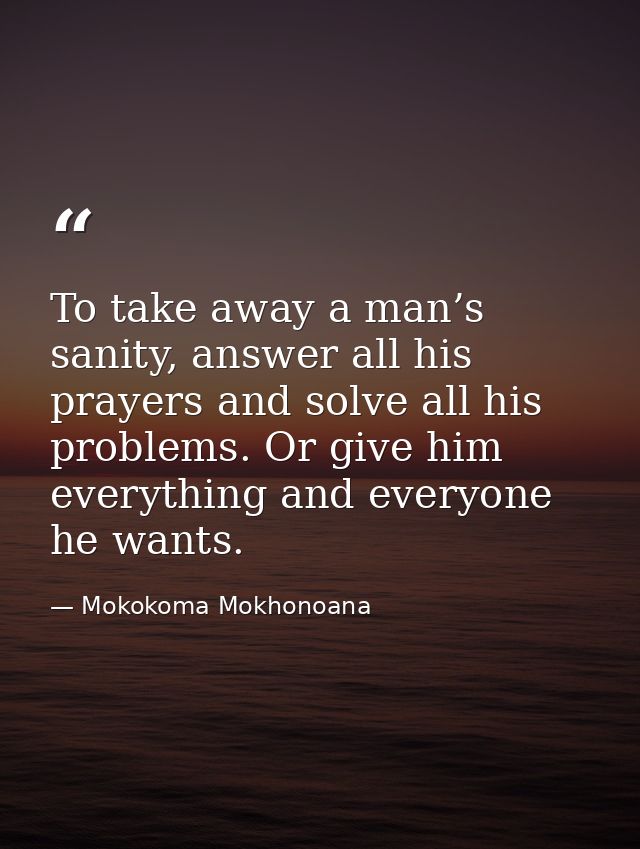 To take away a man’s sanity, answer all his prayers and solve all his problems. Or give him everything and everyone he w — Mokokoma Mokhonoana