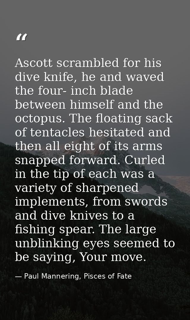 Ascott scrambled for his dive knife, he and waved the four- inch blade between himself and the octopus. The floating sac — Paul Mannering, Pisces of Fate