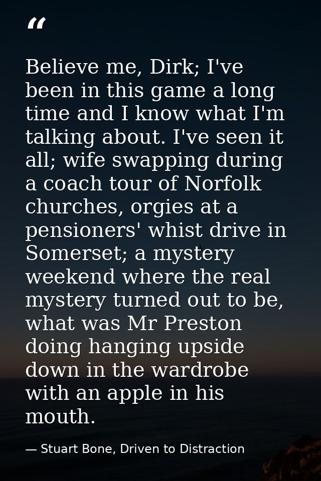 Believe me, Dirk; I've been in this game a long time and I know what I'm talking about. I've seen it all; wife swapping  — Stuart Bone, Driven to Distraction
