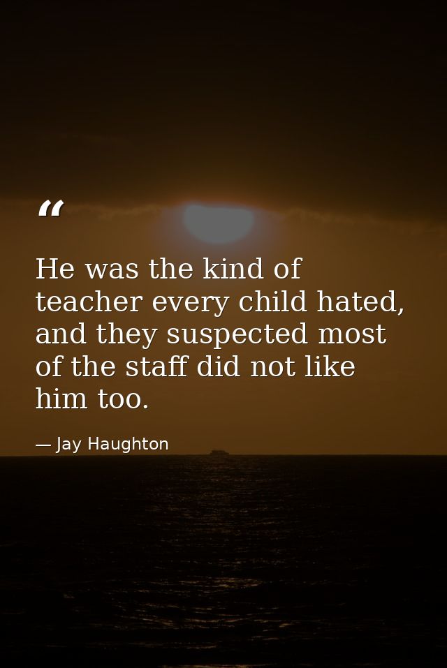 He was the kind of teacher every child hated, and they suspected most of the staff did not like him too. — Jay Haughton