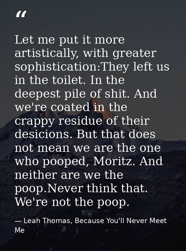 Let me put it more artistically, with greater sophistication:They left us in the toilet. In the deepest pile of shit. An — Leah Thomas, Because You'll Never Meet Me