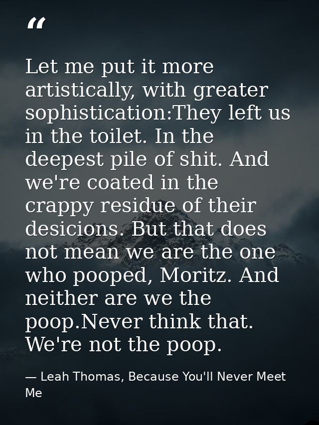 Let me put it more artistically, with greater sophistication:They left us in the toilet. In the deepest pile of shit. An — Leah Thomas, Because You'll Never Meet Me