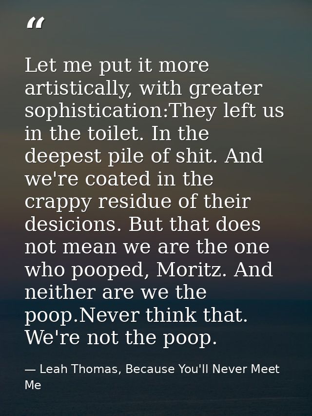 Let me put it more artistically, with greater sophistication:They left us in the toilet. In the deepest pile of shit. An — Leah Thomas, Because You'll Never Meet Me
