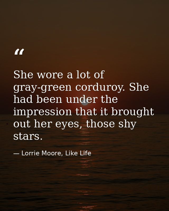 She wore a lot of gray-green corduroy. She had been under the impression that it brought out her eyes, those shy stars. — Lorrie Moore, Like Life